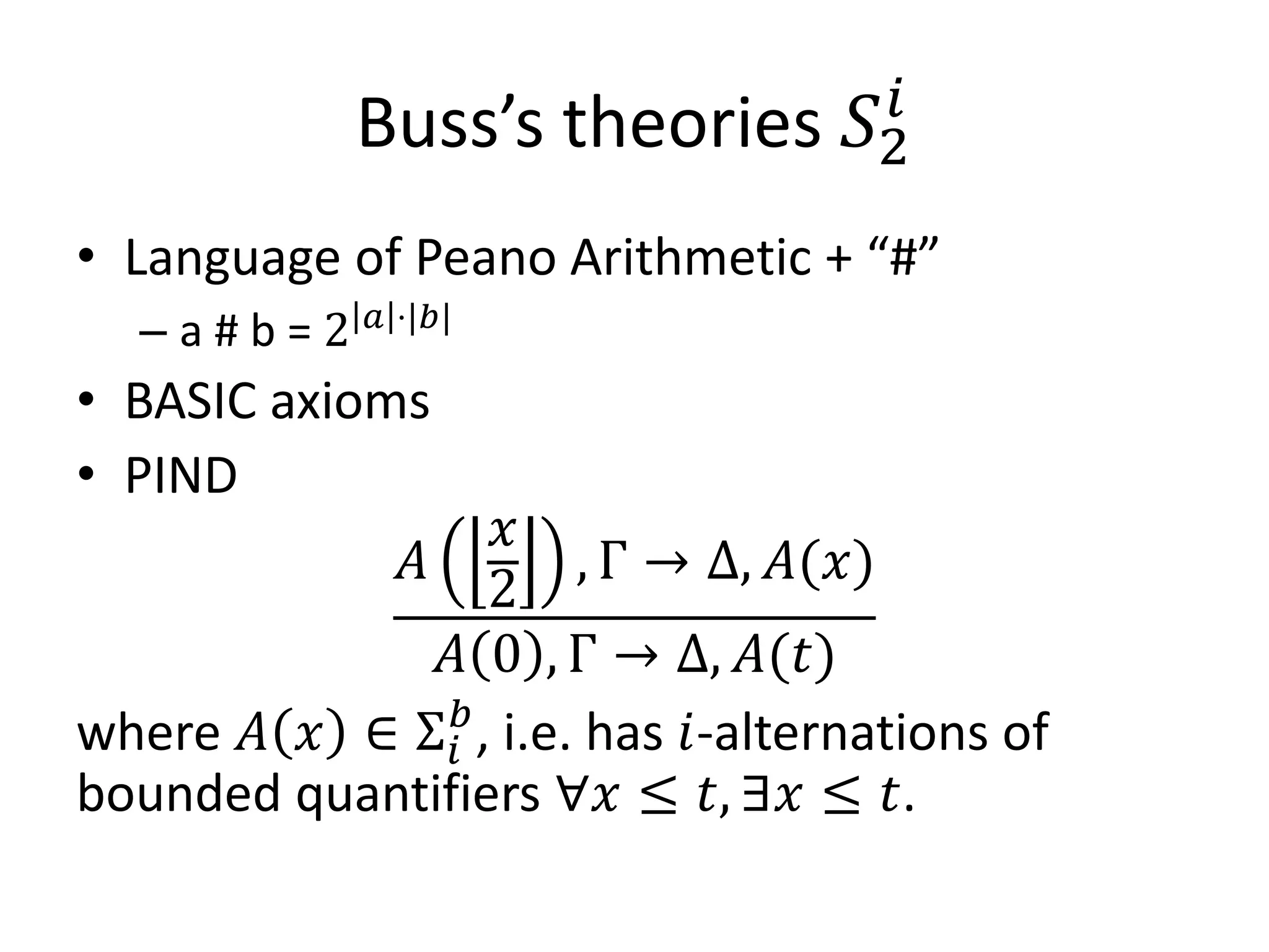 Buss’s theories         𝑆2𝑖



  –a#b=2     𝑎 ⋅|𝑏|
• Language of Peano Arithmetic + “#”

• BASIC axioms

                   𝑥
            𝐴          , Γ → Δ, 𝐴(𝑥)
                  2
• PIND


              𝐴 0 , Γ → Δ, 𝐴(𝑡)
where 𝐴 𝑥 ∈ Σ 𝑖𝑏 , i.e. has 𝑖-alternations of
bounded quantifiers ∀𝑥 ≤ 𝑡, ∃𝑥 ≤ 𝑡.
 