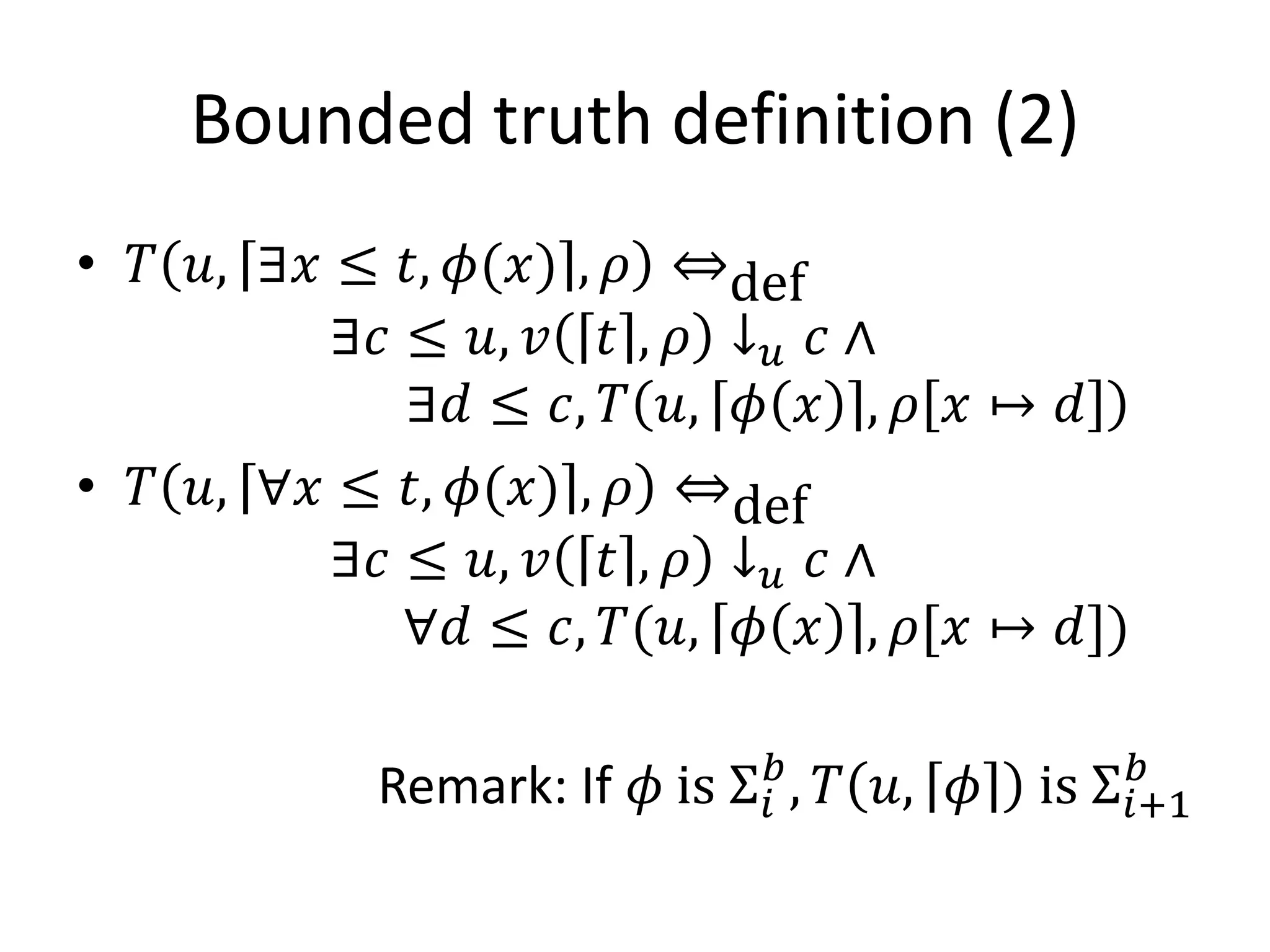 Bounded truth definition (2)
• 𝑇 𝑢, ∃𝑥 ≤ 𝑡, 𝜙(𝑥) , 𝜌 ⇔def
          ∃𝑐 ≤ 𝑢, 𝑣 𝑡 , 𝜌 ↓ 𝑢 𝑐 ∧
             ∃𝑑 ≤ 𝑐, 𝑇 𝑢, 𝜙 𝑥 , 𝜌 𝑥 ↦ 𝑑
• 𝑇 𝑢, ∀𝑥 ≤ 𝑡, 𝜙(𝑥) , 𝜌 ⇔def
          ∃𝑐 ≤ 𝑢, 𝑣 𝑡 , 𝜌 ↓ 𝑢 𝑐 ∧
             ∀𝑑 ≤ 𝑐, 𝑇(𝑢, 𝜙 𝑥 , 𝜌[𝑥 ↦ 𝑑])

           Remark: If 𝜙 is Σ 𝑖𝑏 , 𝑇 𝑢, 𝜙   is Σ 𝑖+1
                                                 𝑏
 