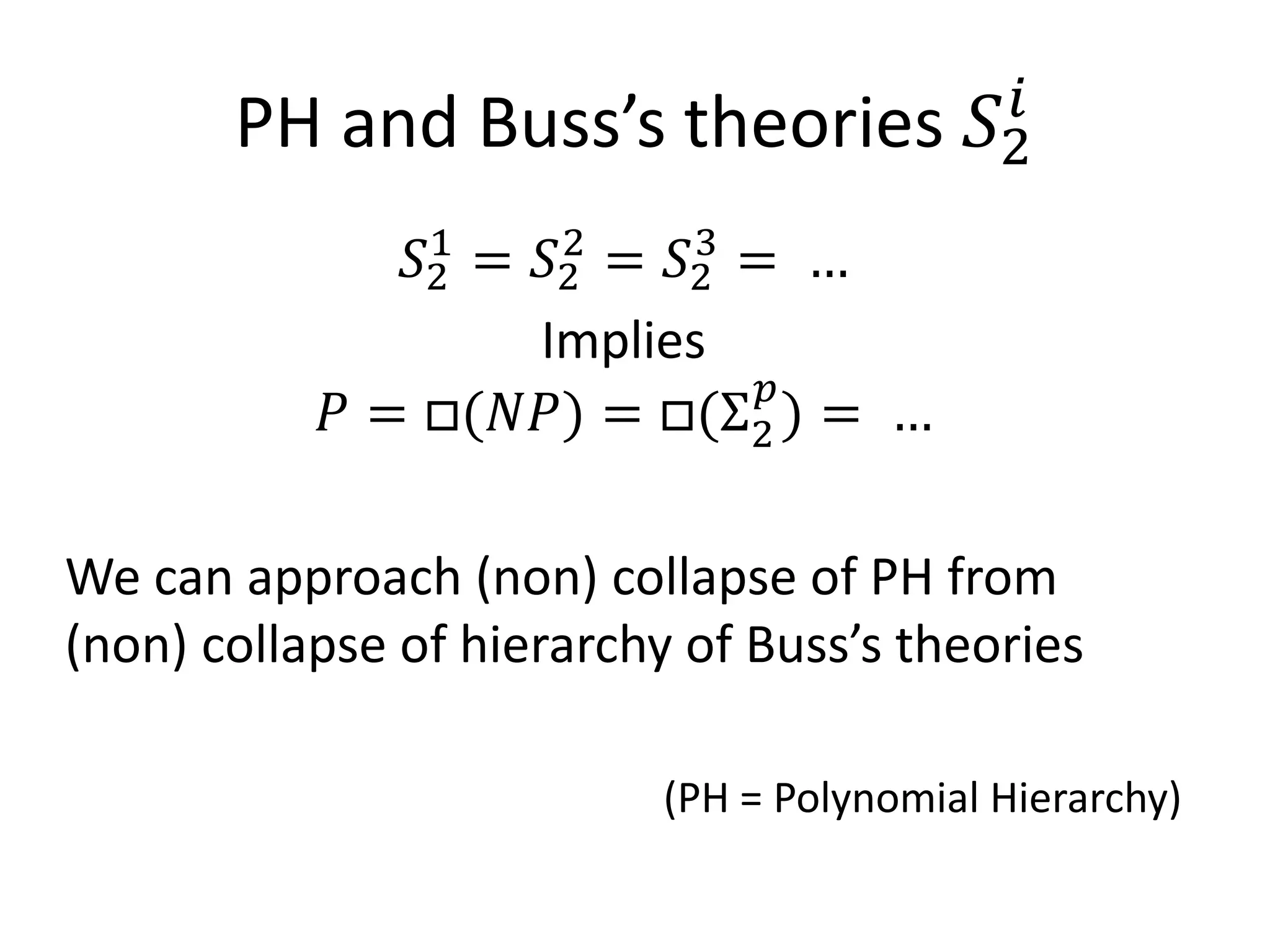 PH and Buss’s theories              𝑆2𝑖

               𝑆2 = 𝑆2 = 𝑆2 = …
                1    2    3



            𝑃 = □(𝑁𝑁) = □(Σ2 ) = …
                             𝑝
                    Implies



We can approach (non) collapse of PH from
(non) collapse of hierarchy of Buss’s theories

                           (PH = Polynomial Hierarchy)
 