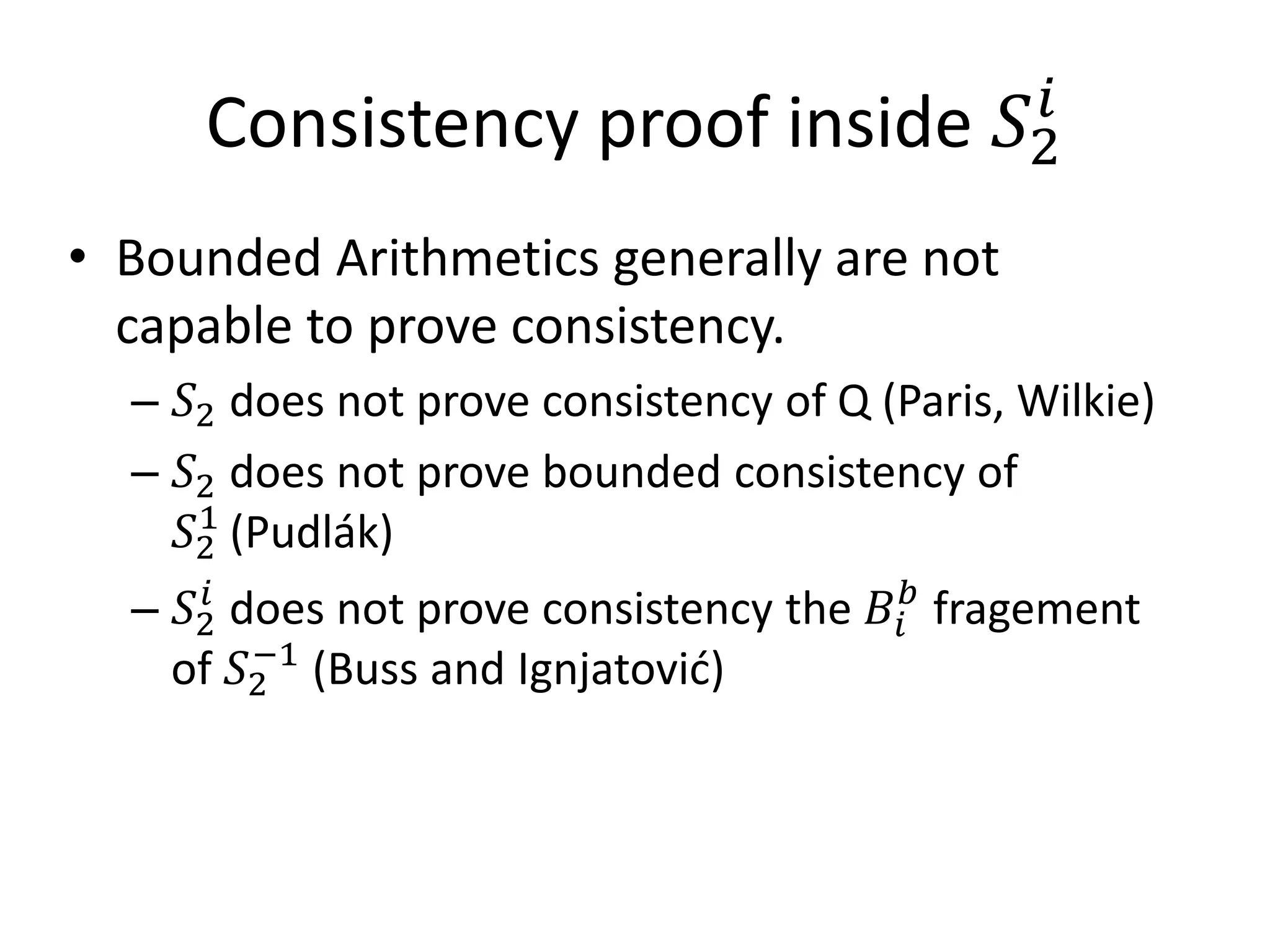 Consistency proof inside                 𝑆2𝑖

• Bounded Arithmetics generally are not

  – 𝑆2 does not prove consistency of Q (Paris, Wilkie)
  capable to prove consistency.

  – 𝑆2 does not prove bounded consistency of
    𝑆2 (Pudlák)
     1

  – 𝑆2 does not prove consistency the 𝐵 𝑖 𝑏 fragement
      𝑖

   of 𝑆2 (Buss and Ignjatović)
        −1
 