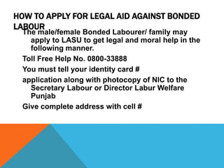 HOW TO APPLY FOR LEGAL AID AGAINST BONDED
LABOUR
The male/female Bonded Labourer/ family may
apply to LASU to get legal and moral help in the
following manner.
Toll Free Help No. 0800-33888
You must tell your identity card #
application along with photocopy of NIC to the
Secretary Labour or Director Labur Welfare
Punjab
Give complete address with cell #
 
