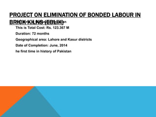 PROJECT ON ELIMINATION OF BONDED LABOUR IN
BRICK KILNS (EBLIK)first time in history of Pakistan
This is Total Cost: Rs. 123.367 M
Duration: 72 months
Geographical area: Lahore and Kasur districts
Date of Completion: June, 2014
he first time in history of Pakistan
 
