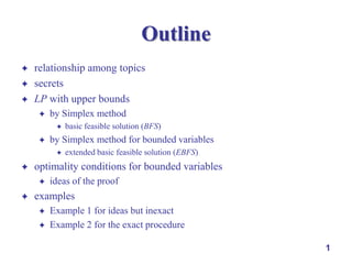 Outline




relationship among topics
secrets
LP with upper bounds


by Simplex method




by Simplex method for bounded variables




extended basic feasible solution (EBFS)

optimality conditions for bounded variables




basic feasible solution (BFS)

ideas of the proof

examples



Example 1 for ideas but inexact
Example 2 for the exact procedure
1

 