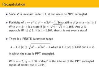 Recapitulation
Since V is invariant under PT, it can never be NPT entangled.
Positivity of ρ ⇔ c2 ≤ a2 −
√
2a2 − 1, Separability of ρ ⇔ a − |c| ≥ 1
With a = 2 : ρ is a state if |c| ≤ 4 −
√
7 = 1.164. And ρ is
separable iﬀ |c| ≤ 1. If |c| > 1.164, then ρ is not even a state!
There is a FINITE parameter range
a − 1 < |c| ≤ a2 − 2a2 − 1 which is 1 < |c| ≤ 1.164 for a = 2.
in which the state is PPT entangled.
With a = 2, c0 = 1.08 is ‘deep’ in the interior of the PPT entangled
region of extent △c = 0.164.
 