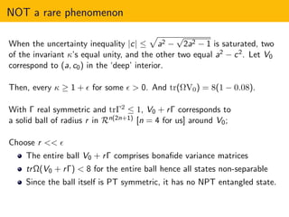 NOT a rare phenomenon
When the uncertainty inequality |c| ≤ a2 −
√
2a2 − 1 is saturated, two
of the invariant κ’s equal unity, and the other two equal a2 − c2. Let V0
correspond to (a, c0) in the ‘deep’ interior.
Then, every κ ≥ 1 + ǫ for some ǫ > 0. And tr(ΩV0) = 8(1 − 0.08).
With Γ real symmetric and trΓ2 ≤ 1, V0 + rΓ corresponds to
a solid ball of radius r in Rn(2n+1) [n = 4 for us] around V0;
Choose r << ǫ
The entire ball V0 + rΓ comprises bonaﬁde variance matrices
trΩ(V0 + rΓ) < 8 for the entire ball hence all states non-separable
Since the ball itself is PT symmetric, it has no NPT entangled state.
 