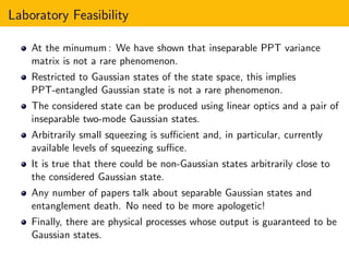 Laboratory Feasibility
At the minumum : We have shown that inseparable PPT variance
matrix is not a rare phenomenon.
Restricted to Gaussian states of the state space, this implies
PPT-entangled Gaussian state is not a rare phenomenon.
The considered state can be produced using linear optics and a pair of
inseparable two-mode Gaussian states.
Arbitrarily small squeezing is suﬃcient and, in particular, currently
available levels of squeezing suﬃce.
It is true that there could be non-Gaussian states arbitrarily close to
the considered Gaussian state.
Any number of papers talk about separable Gaussian states and
entanglement death. No need to be more apologetic!
Finally, there are physical processes whose output is guaranteed to be
Gaussian states.
 