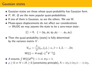 Gaussian states
Gaussian states are those whose quasi-probability has Gaussian form.
P, W , Q are the more popular quasi-probabilities.
If one of them is Gaussian, so are the others. We use W.
Phase-space displacements do not aﬀect our considerations
⇒ WLOG we may assume the state to be a zero-mean state :
ξ = 0, ξ = (q1, p1; q2, p2; · · · , qn, pn).
Then the quasi-probability (state) is fully determined
by the variance matrix V :
Vαβ =
1
2
{ξα, ξβ}, α, β = 1, 2, · · · , 2n;
W (ξ) = A exp[−ξT
V −1
ξ].
A ensures W (ξ)d2nξ = 1 ⇔ trρ = 1.
ρ ≥ 0 ⇔ V +iΛ ≥ 0 (uncertainty principle), Λ = iσ2 ⊕iσ2 ⊕· · ·⊕iσ2.
 