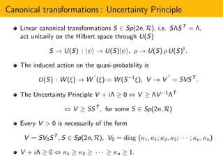 Canonical transformations : Uncertainty Principle
Linear canonical transformations S ∈ Sp(2n, R), i.e. SΛST = Λ,
act unitarily on the Hilbert space through U(S)
S → U(S) : |ψ → U(S)|ψ , ρ → U(S) ρ U(S)†
.
The induced action on the quasi-probability is
U(S) : W (ξ) → W
′
(ξ) = W (S−1
ξ), V → V
′
= SVST
.
The Uncertainty Principle V + iΛ ≥ 0 ⇔ V ≥ ΛV −1ΛT
⇔ V ≥ SST
, for some S ∈ Sp(2n, R)
Every V > 0 is necessarily of the form
V = SV0ST
, S ∈ Sp(2n, R), V0 = diag (κ1, κ1; κ2, κ2; · · · ; κn, κn)
V + iΛ ≥ 0 ⇔ κ1 ≥ κ2 ≥ · · · ≥ κn ≥ 1.
 