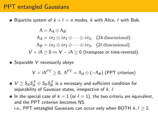 PPT entangled Gaussians
Bipartite system of k + ℓ = n modes, k with Alice, ℓ with Bob.
Λ = ΛA ⊕ ΛB
ΛA = iσ2 ⊕ iσ2 ⊕ · · · ⊕ iσ2, (2k dimensional)
ΛB = iσ2 ⊕ iσ2 ⊕ · · · ⊕ iσ2, (2ℓ dimensional)
V + iΛ ≥ 0 ⇔ V − iΛ ≥ 0 (transpose or time-reversal).
Separable V necessarily obeys
V + iΛPT
≥ 0, ΛPT
= ΛA ⊕ (−ΛB) (PPT criterion)
V ≥ SAST
A ⊕ SBST
B is a necessary and suﬃcient condition for
separability of Gaussian states, irrespective of k, ℓ
In the special case of k = 1 (or ℓ = 1), the two criteria are equivalent,
and the PPT criterion becomes NS.
i.e., PPT entangled Gaussians can occur only when BOTH k, ℓ ≥ 2.
 