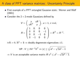 A class of PPT variance matrices : Uncertainty Principle
First example of a PPT entangled Gaussian state : Werner and Wolf
(2001)
Consider the 2 + 2-mode Gaussians deﬁned by
V =
a cR
cRT a
, a > 1, c real,
R =




1 0 0 0
0 0 0 −1
0 0 −1 0
0 −1 0 0



 = RT
= R−1
.
trR = 0, R2 = 11 ⇒ doubly degenerate eigenvalues ±1.
UP : V ≥ ΛV −1
ΛT
⇔ |c| ≤ a2 − 2a2 − 1
⇒ V is an acceptable variance matrix iﬀ c2 ≤ a2 −
√
2a2 − 1.
 