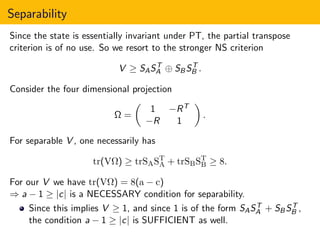 Separability
Since the state is essentially invariant under PT, the partial transpose
criterion is of no use. So we resort to the stronger NS criterion
V ≥ SAST
A ⊕ SBST
B .
Consider the four dimensional projection
Ω =
1 −RT
−R 1
.
For separable V , one necessarily has
tr(VΩ) ≥ trSAST
A + trSBST
B ≥ 8.
For our V we have tr(VΩ) = 8(a − c)
⇒ a − 1 ≥ |c| is a NECESSARY condition for separability.
Since this implies V ≥ 1, and since 1 is of the form SAST
A + SBST
B ,
the condition a − 1 ≥ |c| is SUFFICIENT as well.
 