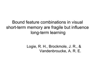 Bound feature combinations in visual  short-term memory are fragile but influence  long-term learning Logie, R. H., Brockmole, J. R., & Vandenbroucke, A. R. E. 