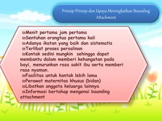 Prinsip-Prinsip dan Upaya Meningkatkan Bounding
Attachment
₪Menit pertama jam pertama
₪Sentuhan orangtua pertama kali
₪Adanya ikatan yang baik dan sistematis
₪Terlibat proses persalinan
₪Kontak sedini mungkin sehingga dapat
membantu dalam memberi kehangatan pada
bayi, menurunkan rasa sakit ibu serta memberi
rasa nyaman.
₪Fasilitas untuk kontak lebih lama
₪Perawat maternitas khusus (bidan)
₪Libatkan anggota keluarga lainnya
₪Informasi bertahap mengenai bounding
attachment
 