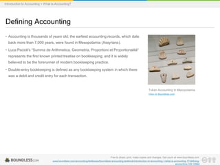 • Accounting is thousands of years old; the earliest accounting records, which date
back more than 7,000 years, were found in Mesopotamia (Assyrians).
• Luca Pacioli's "Summa de Arithmetica, Geometria, Proportioni et Proportionalità"
represents the first known printed treatise on bookkeeping; and it is widely
believed to be the forerunner of modern bookkeeping practice.
• Double-entry bookkeeping is defined as any bookkeeping system in which there
was a debit and credit entry for each transaction.
Defining Accounting
Free to share, print, make copies and changes. Get yours at www.boundless.com
www.boundless.com/accounting/textbooks/boundless-accounting-textbook/introduction-to-accounting-1/what-is-accounting-17/defining-
accounting-109-10922
Token Accounting in Mesopotamia
View on Boundless.com
Introduction to Accounting > What Is Accounting?
 
