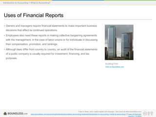 • Owners and managers require financial statements to make important business
decisions that affect its continued operations.
• Employees also need these reports in making collective bargaining agreements
with the management, in the case of labor unions or for individuals in discussing
their compensation, promotion, and rankings.
• Although laws differ from country to country, an audit of the financial statements
of a public company is usually required for investment, financing, and tax
purposes.
Uses of Financial Reports
Free to share, print, make copies and changes. Get yours at www.boundless.com
www.boundless.com/accounting/textbooks/boundless-accounting-textbook/introduction-to-accounting-1/what-is-accounting-17/uses-of-financial-
reports-112-6832
Auditing Firm
View on Boundless.com
Introduction to Accounting > What Is Accounting?
 