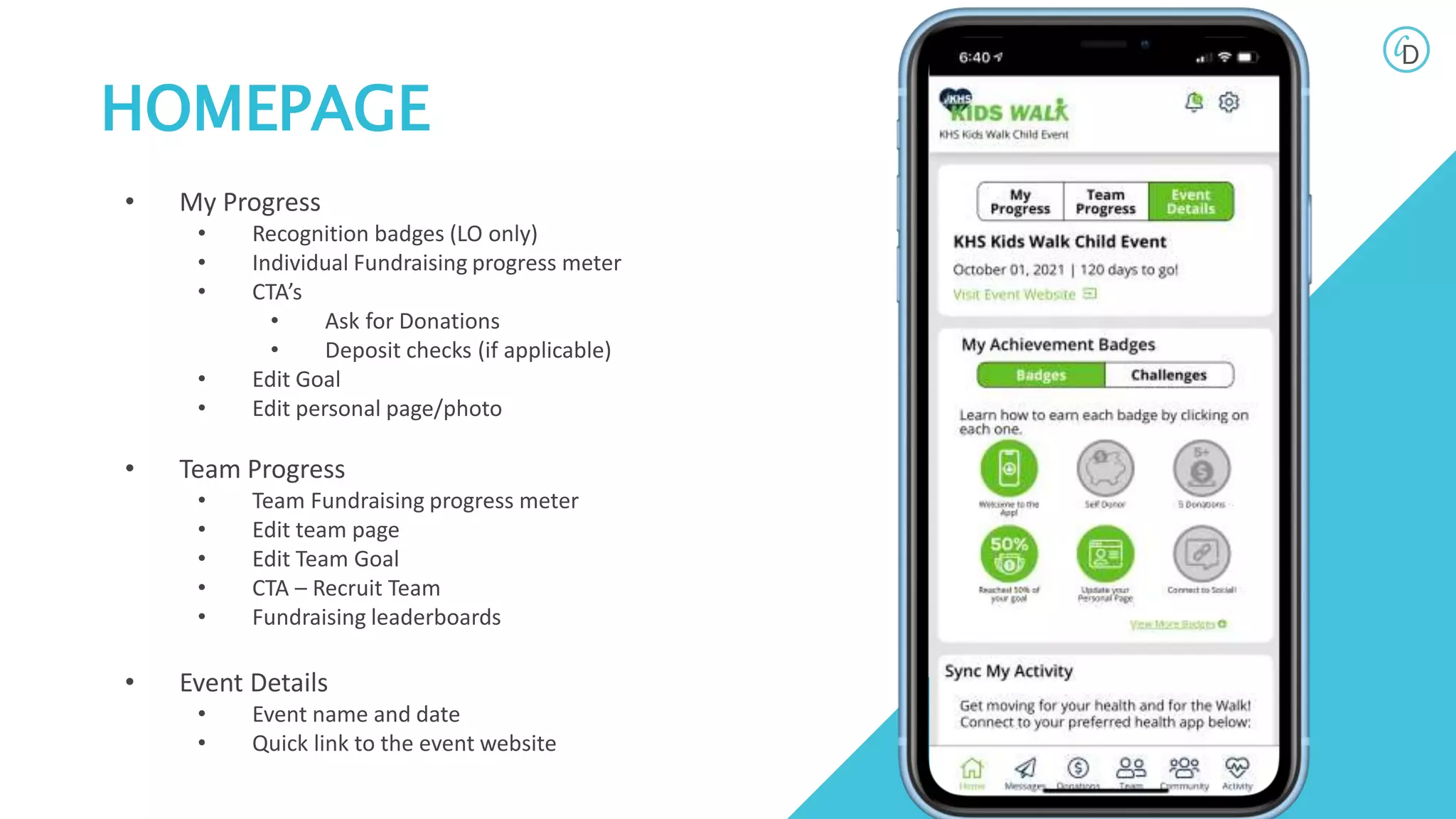 HOMEPAGE
• My Progress
• Recognition badges (LO only)
• Individual Fundraising progress meter
• CTA’s
• Ask for Donations
• Deposit checks (if applicable)
• Edit Goal
• Edit personal page/photo
• Team Progress
• Team Fundraising progress meter
• Edit team page
• Edit Team Goal
• CTA – Recruit Team
• Fundraising leaderboards
• Event Details
• Event name and date
• Quick link to the event website
 