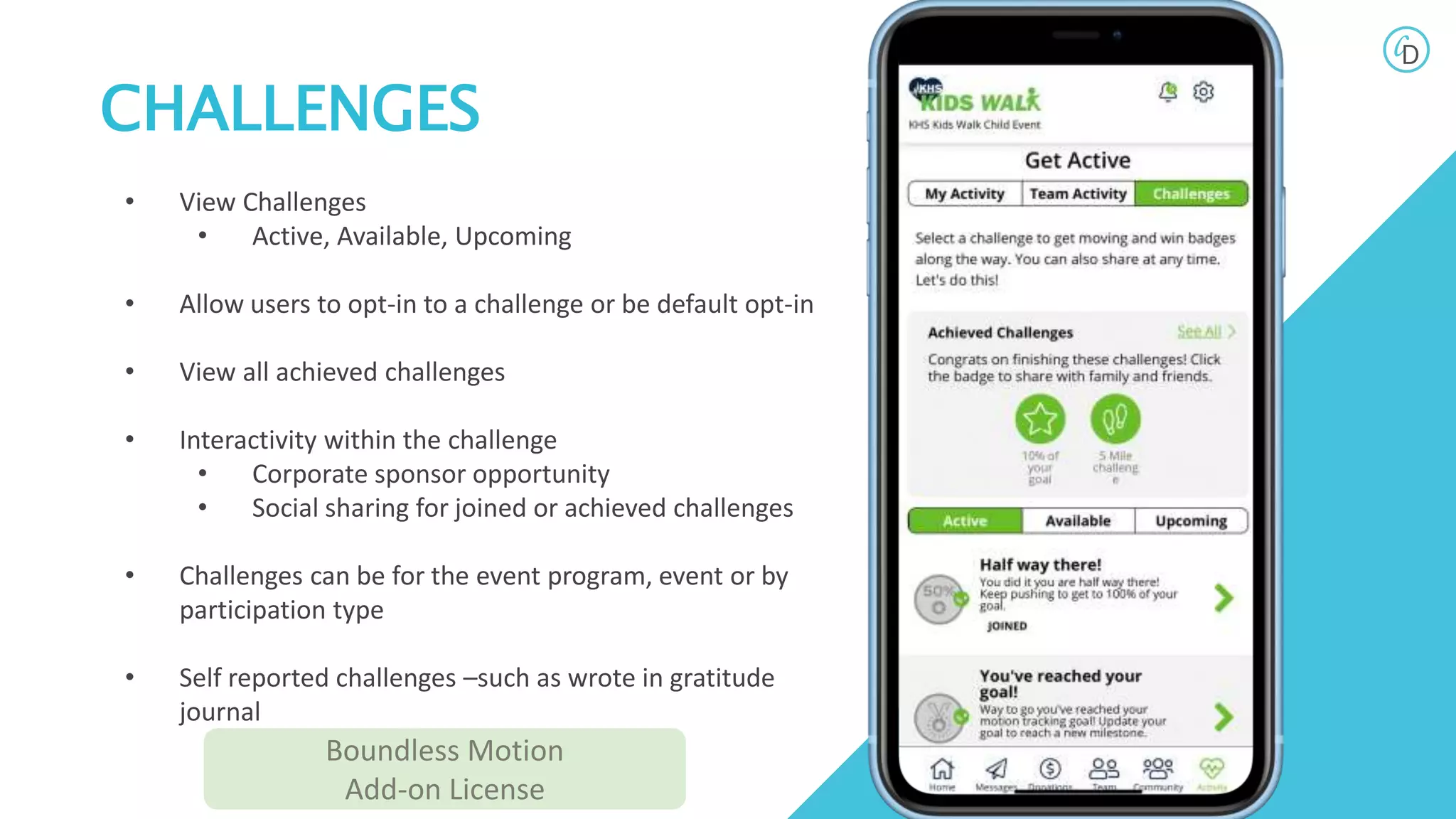 CHALLENGES
• View Challenges
• Active, Available, Upcoming
• Allow users to opt-in to a challenge or be default opt-in
• View all achieved challenges
• Interactivity within the challenge
• Corporate sponsor opportunity
• Social sharing for joined or achieved challenges
• Challenges can be for the event program, event or by
participation type
• Self reported challenges –such as wrote in gratitude
journal
Boundless Motion
Add-on License
 