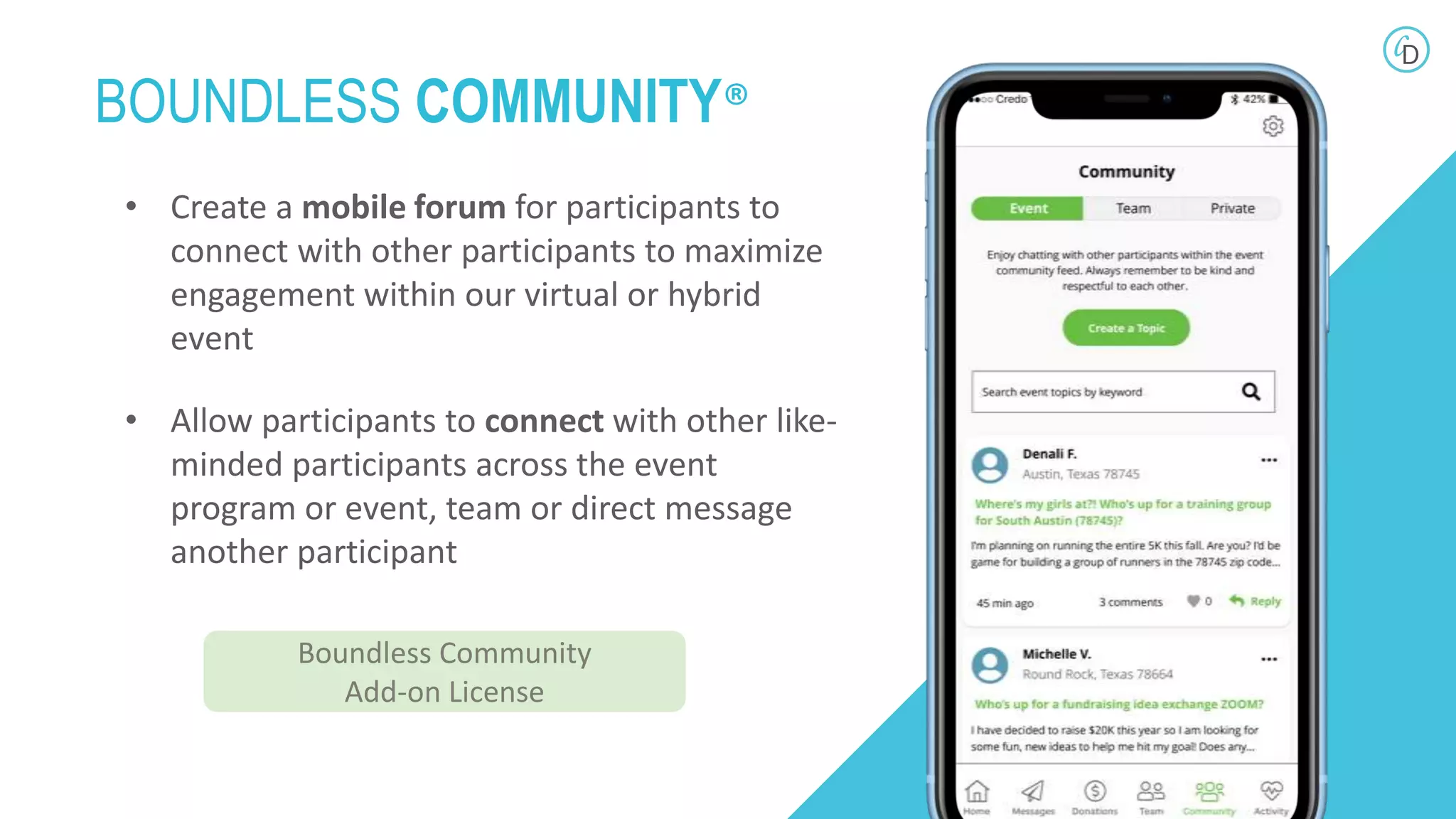 • Create a mobile forum for participants to
connect with other participants to maximize
engagement within our virtual or hybrid
event
• Allow participants to connect with other like-
minded participants across the event
program or event, team or direct message
another participant
BOUNDLESS COMMUNITY®
Boundless Community
Add-on License
 