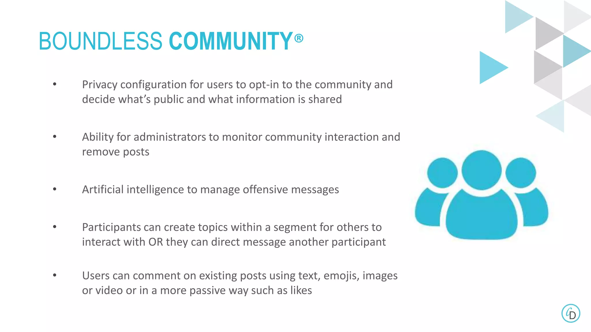 BOUNDLESS COMMUNITY®
• Privacy configuration for users to opt-in to the community and
decide what’s public and what information is shared
• Ability for administrators to monitor community interaction and
remove posts
• Artificial intelligence to manage offensive messages
• Participants can create topics within a segment for others to
interact with OR they can direct message another participant
• Users can comment on existing posts using text, emojis, images
or video or in a more passive way such as likes
 