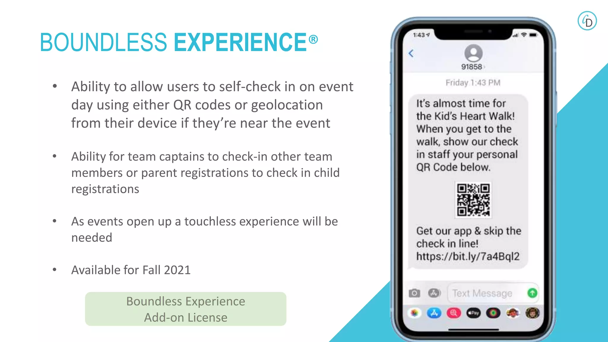 • Ability to allow users to self-check in on event
day using either QR codes or geolocation
from their device if they’re near the event
• Ability for team captains to check-in other team
members or parent registrations to check in child
registrations
• As events open up a touchless experience will be
needed
• Available for Fall 2021
BOUNDLESS EXPERIENCE®
Boundless Experience
Add-on License
 