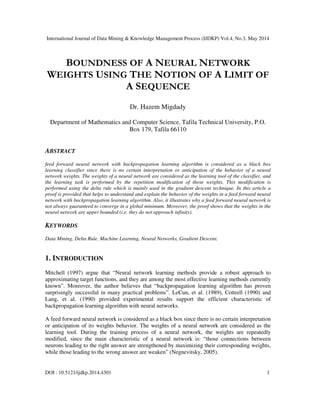 International Journal of Data Mining & Knowledge Management Process (IJDKP) Vol.4, No.3, May 2014
DOI : 10.5121/ijdkp.2014.4301 1
BOUNDNESS OF A NEURAL NETWORK
WEIGHTS USING THE NOTION OF A LIMIT OF
A SEQUENCE
Dr. Hazem Migdady
Department of Mathematics and Computer Science, Tafila Technical University, P.O.
Box 179, Tafila 66110
ABSTRACT
feed forward neural network with backpropagation learning algorithm is considered as a black box
learning classifier since there is no certain interpretation or anticipation of the behavior of a neural
network weights. The weights of a neural network are considered as the learning tool of the classifier, and
the learning task is performed by the repetition modification of those weights. This modification is
performed using the delta rule which is mainly used in the gradient descent technique. In this article a
proof is provided that helps to understand and explain the behavior of the weights in a feed forward neural
network with backpropagation learning algorithm. Also, it illustrates why a feed forward neural network is
not always guaranteed to converge in a global minimum. Moreover, the proof shows that the weights in the
neural network are upper bounded (i.e. they do not approach infinity).
KEYWORDS
Data Mining, Delta Rule, Machine Learning, Neural Networks, Gradient Descent.
1. INTRODUCTION
Mitchell (1997) argue that “Neural network learning methods provide a robust approach to
approximating target functions, and they are among the most effective learning methods currently
known”. Moreover, the author believes that “backpropagation learning algorithm has proven
surprisingly successful in many practical problems”. LeCun, et al. (1989), Cottrell (1990) and
Lang, et al. (1990) provided experimental results support the efficient characteristic of
backpropagation learning algorithm with neural networks.
A feed forward neural network is considered as a black box since there is no certain interpretation
or anticipation of its weights behavior. The weights of a neural network are considered as the
learning tool. During the training process of a neural network, the weights are repeatedly
modified, since the main characteristic of a neural network is: “those connections between
neurons leading to the right answer are strengthened by maximizing their corresponding weights,
while those leading to the wrong answer are weaken” (Negnevitsky, 2005).
 