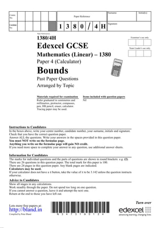 Examiner’s use only
Team Leader’s use only
Surname Initial(s)
Signature
Centre
No.
Turn over
Candidate
No.
Paper Reference(s)
1380/4H
Edexcel GCSE
Mathematics (Linear) – 1380
Paper 4 (Calculator)
Bounds
Past Paper Questions
Arranged by Topic
Materials required for examination Items included with question papers
Ruler graduated in centimetres and Nil
millimetres, protractor, compasses,
pen, HB pencil, eraser, calculator.
Tracing paper may be used.
Instructions to Candidates
In the boxes above, write your centre number, candidate number, your surname, initials and signature.
Check that you have the correct question paper.
Answer ALL the questions. Write your answers in the spaces provided in this question paper.
You must NOT write on the formulae page.
Anything you write on the formulae page will gain NO credit.
If you need more space to complete your answer to any question, use additional answer sheets.
Information for Candidates
The marks for individual questions and the parts of questions are shown in round brackets: e.g. (2).
There are 26 questions in this question paper. The total mark for this paper is 100.
There are 24 pages in this question paper. Any blank pages are indicated.
Calculators may be used.
If your calculator does not have a π button, take the value of π to be 3.142 unless the question instructs
otherwise.
Advice to Candidates
Show all stages in any calculations.
Work steadily through the paper. Do not spend too long on one question.
If you cannot answer a question, leave it and attempt the next one.
Return at the end to those you have left out.
Lots more free papers at:.
http://bland.in
Compiled by Peter Bland
*N34731A0124*
Paper Reference
1 3 8 0 4 H
 