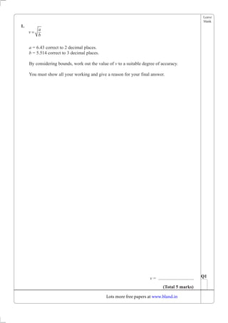 Leave
blank
1.
a = 6.43 correct to 2 decimal places.
b = 5.514 correct to 3 decimal places.
By considering bounds, work out the value of v to a suitable degree of accuracy.
You must show all your working and give a reason for your final answer.
v = ............................... Q1
(Total 5 marks)
v
a
b
=
Lots more free papers at www.bland.in
 