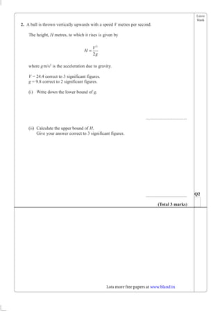 Leave
blank
2. A ball is thrown vertically upwards with a speed V metres per second.
The height, H metres, to which it rises is given by
H
V
g
=
2
2
where gm/s2 is the acceleration due to gravity.
V = 24.4 correct to 3 significant figures.
g = 9.8 correct to 2 significant figures.
(i) Write down the lower bound of g.
.....................................
(ii) Calculate the upper bound of H.
Give your answer correct to 3 significant figures.
..................................... Q2
(Total 3 marks)
Lots more free papers at www.bland.in
 