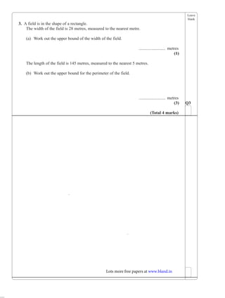 Leave
blank
3. A field is in the shape of a rectangle.
The width of the field is 28 metres, measured to the nearest metre.
(a) Work out the upper bound of the width of the field.
......................... metres
(1)
The length of the field is 145 metres, measured to the nearest 5 metres.
(b) Work out the upper bound for the perimeter of the field.
......................... metres
(3) Q3
(Total 4 marks)
Lots more free papers at www.bland.in
 