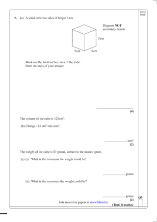 Leave
blank
5. (a) A solid cube has sides of length 5cm.
Work out the total surface area of the cube.
State the units of your answer.
...............................................
(4)
The volume of the cube is 125cm3
.
(b) Change 125 cm3
into mm3
.
............................ mm3
(2)
The weight of the cube is 87 grams, correct to the nearest gram.
(c) (i) What is the minimum the weight could be?
............................ grams
(ii) What is the maximum the weight could be?
............................ grams
(2)
Q5
(Total 8 marks)
Diagram NOT
accurately drawn
5cm
5cm 5cm
Lots more free papers at www.bland.in
 
