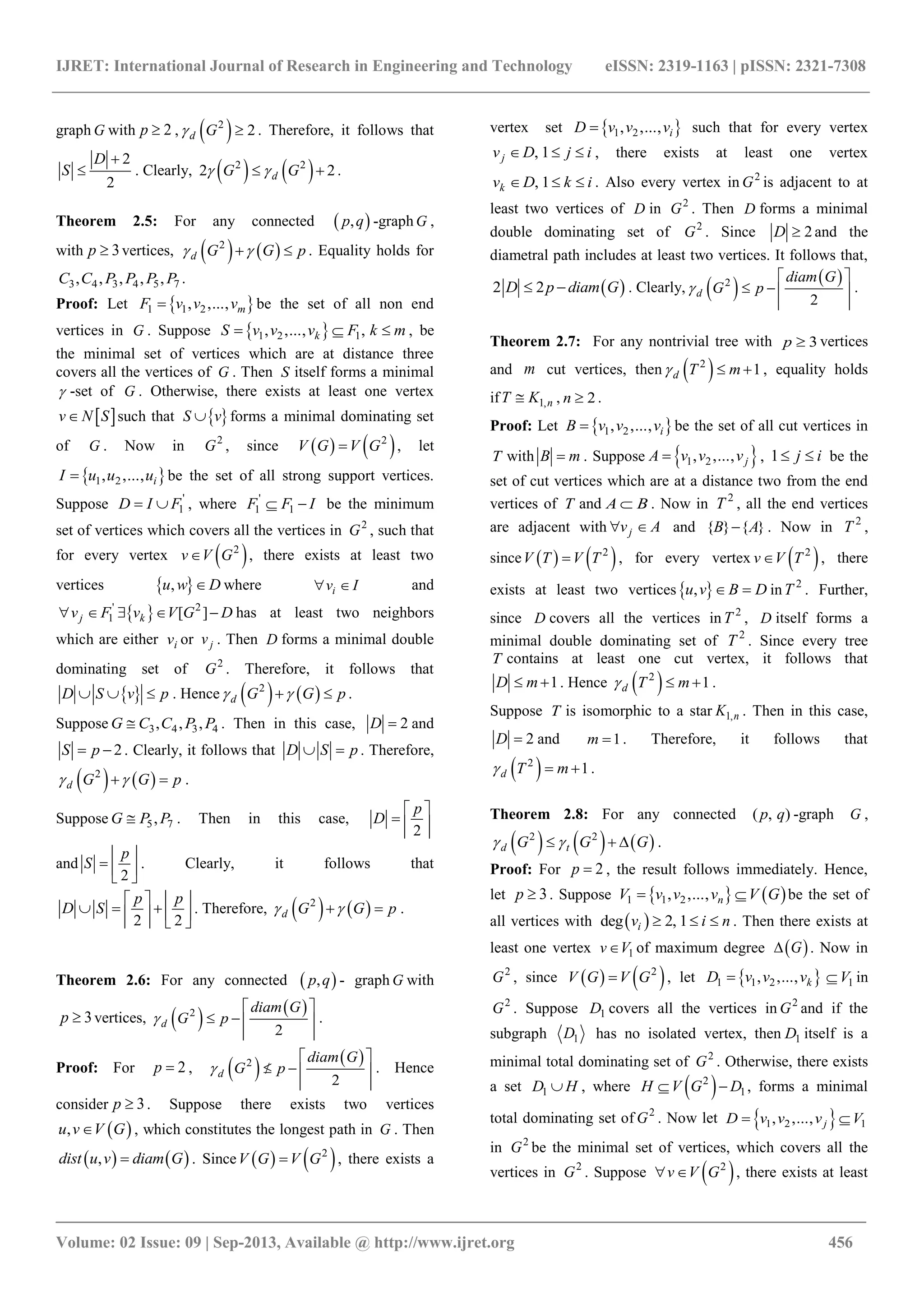 IJRET: International Journal of Research in Engineering and Technology eISSN: 2319-1163 | pISSN: 2321-7308
_______________________________________________________________________________________
Volume: 02 Issue: 09 | Sep-2013, Available @ http://www.ijret.org 456
graph G with 2p  ,  2
2d G  . Therefore, it follows that
2
2
D
S

 . Clearly,    2 2
2 2dG G   .
Theorem 2.5: For any connected  ,p q -graphG ,
with 3p  vertices,    2
d G G p   . Equality holds for
3 4 3 4 5 7, , , , ,C C P P P P .
Proof: Let  1 1 2, ,..., mF v v v be the set of all non end
vertices in G . Suppose  1 2 1, ,..., ,kS v v v F k m   , be
the minimal set of vertices which are at distance three
covers all the vertices of G . Then S itself forms a minimal
 -set of G . Otherwise, there exists at least one vertex
 v N S such that  S v forms a minimal dominating set
of G . Now in 2
G , since    2
V G V G , let
 1 2, ,..., iI u u u be the set of all strong support vertices.
Suppose '
1D I F  , where '
1 1F F I  be the minimum
set of vertices which covers all the vertices in 2
G , such that
for every vertex  2
v V G , there exists at least two
vertices  ,u w D where iv I  and
 ' 2
1 [ ]j kv F v V G D     has at least two neighbors
which are either iv or jv . Then D forms a minimal double
dominating set of 2
G . Therefore, it follows that
 D S v p   . Hence    2
d G G p   .
Suppose 3 4 3 4, , ,G C C P P . Then in this case, 2D  and
2S p  . Clearly, it follows that D S p  . Therefore,
   2
d G G p   .
Suppose 5 7,G P P . Then in this case,
2
p
D
 
  
 
and
2
p
S
 
  
 
. Clearly, it follows that
2 2
p p
D S
   
     
   
. Therefore,    2
d G G p   .
Theorem 2.6: For any connected  ,p q - graph G with
3p  vertices,    2
2
d
diam G
G p
 
   
 
.
Proof: For 2p  ,    2
2
d
diam G
G p
 
   
 
. Hence
consider 3p  . Suppose there exists two vertices
 ,u v V G , which constitutes the longest path in G . Then
   ,dist u v diam G . Since    2
V G V G , there exists a
vertex set  1 2, ,..., iD v v v such that for every vertex
, 1jv D j i   , there exists at least one vertex
, 1kv D k i   . Also every vertex in 2
G is adjacent to at
least two vertices of D in 2
G . Then D forms a minimal
double dominating set of 2
G . Since 2D  and the
diametral path includes at least two vertices. It follows that,
 2 2D p diam G  . Clearly,    2
2
d
diam G
G p
 
   
 
.
Theorem 2.7: For any nontrivial tree with 3p  vertices
and m cut vertices, then  2
1d T m   , equality holds
if 1,nT K , 2n  .
Proof: Let  1 2, ,..., iB v v v be the set of all cut vertices in
T with B m . Suppose  1 2, ,..., jA v v v , 1 j i  be the
set of cut vertices which are at a distance two from the end
vertices of T and A B . Now in 2
T , all the end vertices
are adjacent with jv A  and { } { }B A . Now in 2
T ,
since    2
V T V T , for every vertex  2
v V T , there
exists at least two vertices ,u v B D  in 2
T . Further,
since D covers all the vertices in 2
T , D itself forms a
minimal double dominating set of 2
T . Since every tree
T contains at least one cut vertex, it follows that
1D m  . Hence  2
1d T m   .
Suppose T is isomorphic to a star 1,nK . Then in this case,
2D  and 1m  . Therefore, it follows that
 2
1d T m   .
Theorem 2.8: For any connected ( , )p q -graph G ,
     2 2
d tG G G    .
Proof: For 2p  , the result follows immediately. Hence,
let 3p  . Suppose    1 1 2, ,..., nV v v v V G  be the set of
all vertices with  deg 2, 1iv i n   . Then there exists at
least one vertex 1v V of maximum degree  G . Now in
2
G , since    2
V G V G , let  1 1 2, ,..., kD v v v 1V in
2
G . Suppose 1D covers all the vertices in 2
G and if the
subgraph 1D has no isolated vertex, then 1D itself is a
minimal total dominating set of 2
G . Otherwise, there exists
a set 1D H , where  2
1H V G D  , forms a minimal
total dominating set of 2
G . Now let  1 2 1, ,..., jD v v v V 
in 2
G be the minimal set of vertices, which covers all the
vertices in 2
G . Suppose  2
v V G  , there exists at least
 