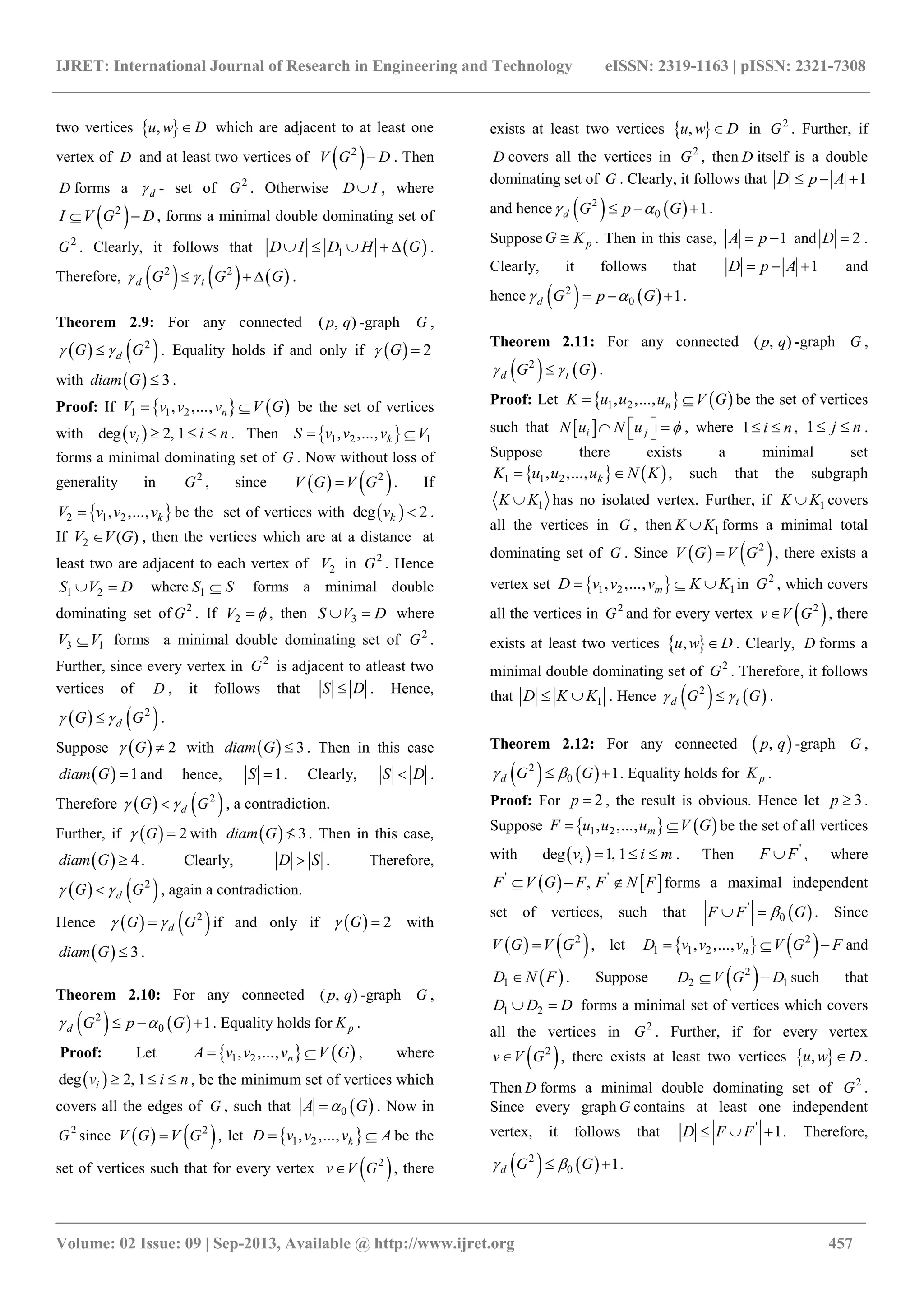 IJRET: International Journal of Research in Engineering and Technology eISSN: 2319-1163 | pISSN: 2321-7308
_______________________________________________________________________________________
Volume: 02 Issue: 09 | Sep-2013, Available @ http://www.ijret.org 457
two vertices  ,u w D which are adjacent to at least one
vertex of D and at least two vertices of  2
V G D . Then
D forms a d - set of 2
G . Otherwise D I , where
 2
I V G D  , forms a minimal double dominating set of
2
G . Clearly, it follows that  1D I D H G     .
Therefore,      2 2
d tG G G    .
Theorem 2.9: For any connected ( , )p q -graph G ,
   2
dG G  . Equality holds if and only if   2G 
with   3diam G  .
Proof: If    1 1 2, ,..., nV v v v V G  be the set of vertices
with  deg 2, 1iv i n   . Then  1 2 1, ,..., kS v v v V 
forms a minimal dominating set of G . Now without loss of
generality in 2
G , since    2
V G V G . If
 2 1 2, ,..., kV v v v be the set of vertices with  deg 2kv  .
If 2 ( )V V G , then the vertices which are at a distance at
least two are adjacent to each vertex of 2V in 2
G . Hence
1 2S V D  where 1S S forms a minimal double
dominating set of 2
G . If 2V  , then 3S V D  where
3 1V V forms a minimal double dominating set of 2
G .
Further, since every vertex in 2
G is adjacent to atleast two
vertices of D , it follows that S D . Hence,
   2
dG G  .
Suppose   2G  with   3diam G  . Then in this case
  1diam G  and hence, 1S  . Clearly, S D .
Therefore    2
dG G  , a contradiction.
Further, if   2G  with   3diam G  . Then in this case,
  4diam G  . Clearly, D S . Therefore,
   2
dG G  , again a contradiction.
Hence    2
dG G  if and only if   2G  with
  3diam G  .
Theorem 2.10: For any connected ( , )p q -graph G ,
   2
0 1d G p G    . Equality holds for pK .
Proof: Let    1 2, ,..., nA v v v V G  , where
 deg 2, 1iv i n   , be the minimum set of vertices which
covers all the edges of G , such that  0A G . Now in
2
G since    2
V G V G , let  1 2, ,..., kD v v v A  be the
set of vertices such that for every vertex  2
v V G , there
exists at least two vertices  ,u w D in 2
G . Further, if
D covers all the vertices in 2
G , then D itself is a double
dominating set of G . Clearly, it follows that 1D p A  
and hence    2
0 1d G p G    .
Suppose pG K . Then in this case, 1A p  and 2D  .
Clearly, it follows that 1D p A   and
hence    2
0 1d G p G    .
Theorem 2.11: For any connected ( , )p q -graph G ,
   2
d tG G  .
Proof: Let    1 2, ,..., nK u u u V G  be the set of vertices
such that  i jN u N u     , where 1 i n  , 1 j n  .
Suppose there exists a minimal set
   1 1 2, ,..., kK u u u N K  , such that the subgraph
1K K has no isolated vertex. Further, if 1K K covers
all the vertices in G , then 1K K forms a minimal total
dominating set of G . Since    2
V G V G , there exists a
vertex set  1 2 1, ,..., mD v v v K K   in 2
G , which covers
all the vertices in 2
G and for every vertex  2
v V G , there
exists at least two vertices  ,u w D . Clearly, D forms a
minimal double dominating set of 2
G . Therefore, it follows
that 1D K K  . Hence    2
d tG G  .
Theorem 2.12: For any connected  ,p q -graph G ,
   2
0 1d G G   . Equality holds for pK .
Proof: For 2p  , the result is obvious. Hence let 3p  .
Suppose    1 2, ,..., mF u u u V G  be the set of all vertices
with  deg 1, 1iv i m   . Then '
F F , where
   ' '
,F V G F F N F   forms a maximal independent
set of vertices, such that  '
0F F G  . Since
   2
V G V G , let    2
1 1 2, ,..., nD v v v V G F   and
 1D N F . Suppose  2
2 1D V G D  such that
1 2D D D  forms a minimal set of vertices which covers
all the vertices in 2
G . Further, if for every vertex
 2
v V G , there exists at least two vertices  ,u w D .
Then D forms a minimal double dominating set of 2
G .
Since every graph G contains at least one independent
vertex, it follows that '
1D F F   . Therefore,
   2
0 1d G G   .
 