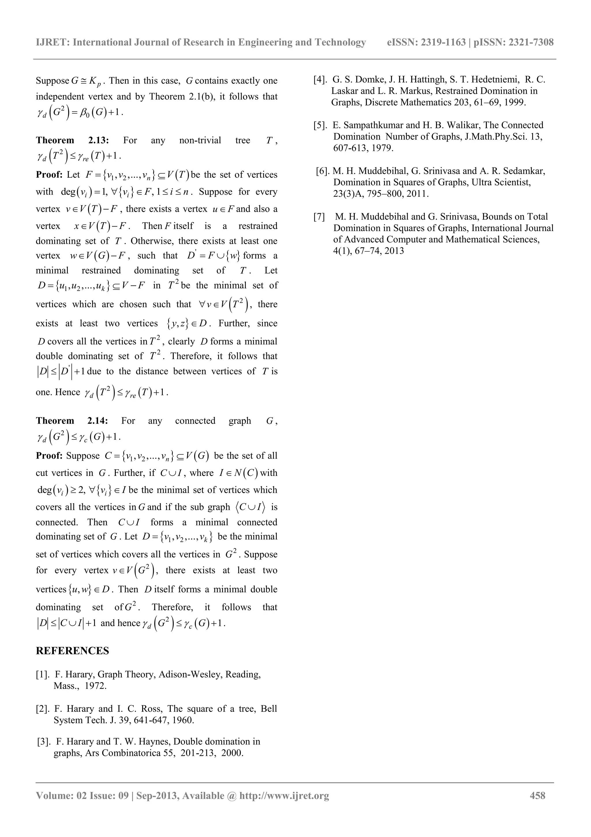 IJRET: International Journal of Research in Engineering and Technology eISSN: 2319-1163 | pISSN: 2321-7308
_______________________________________________________________________________________
Volume: 02 Issue: 09 | Sep-2013, Available @ http://www.ijret.org 458
Suppose pG K . Then in this case, G contains exactly one
independent vertex and by Theorem 2.1(b), it follows that
   2
0 1d G G   .
Theorem 2.13: For any non-trivial tree T ,
   2
1d reT T   .
Proof: Let    1 2, ,..., nF v v v V T  be the set of vertices
with    deg 1, , 1i iv v F i n     . Suppose for every
vertex  v V T F  , there exists a vertex u F and also a
vertex  x V T F  . Then F itself is a restrained
dominating set of T . Otherwise, there exists at least one
vertex  w V G F  , such that  '
D F w  forms a
minimal restrained dominating set of T . Let
 1 2, ,..., kD u u u V F   in 2
T be the minimal set of
vertices which are chosen such that  2
v V T  , there
exists at least two vertices  ,y z D . Further, since
D covers all the vertices in 2
T , clearly D forms a minimal
double dominating set of 2
T . Therefore, it follows that
'
1D D  due to the distance between vertices of T is
one. Hence    2
1d reT T   .
Theorem 2.14: For any connected graph G ,
   2
1d cG G   .
Proof: Suppose    1 2, ,..., nC v v v V G  be the set of all
cut vertices in G . Further, if C I , where  I N C with
   deg 2,i iv v I   be the minimal set of vertices which
covers all the vertices in G and if the sub graph C I is
connected. Then C I forms a minimal connected
dominating set of G . Let  1 2, ,..., kD v v v be the minimal
set of vertices which covers all the vertices in 2
G . Suppose
for every vertex  2
v V G , there exists at least two
vertices ,u w D . Then D itself forms a minimal double
dominating set of 2
G . Therefore, it follows that
1D C I   and hence    2
1d cG G   .
REFERENCES
[1]. F. Harary, Graph Theory, Adison-Wesley, Reading,
Mass., 1972.
[2]. F. Harary and I. C. Ross, The square of a tree, Bell
System Tech. J. 39, 641-647, 1960.
[3]. F. Harary and T. W. Haynes, Double domination in
graphs, Ars Combinatorica 55, 201-213, 2000.
[4]. G. S. Domke, J. H. Hattingh, S. T. Hedetniemi, R. C.
Laskar and L. R. Markus, Restrained Domination in
Graphs, Discrete Mathematics 203, 61–69, 1999.
[5]. E. Sampathkumar and H. B. Walikar, The Connected
Domination Number of Graphs, J.Math.Phy.Sci. 13,
607-613, 1979.
[6]. M. H. Muddebihal, G. Srinivasa and A. R. Sedamkar,
Domination in Squares of Graphs, Ultra Scientist,
23(3)A, 795–800, 2011.
[7] M. H. Muddebihal and G. Srinivasa, Bounds on Total
Domination in Squares of Graphs, International Journal
of Advanced Computer and Mathematical Sciences,
4(1), 67–74, 2013
 