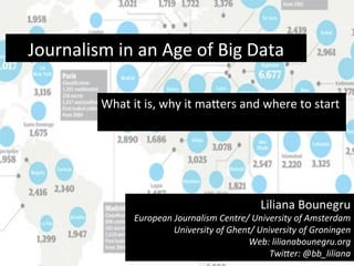 Journalism	
  in	
  an	
  Age	
  of	
  Big	
  Data	
  
What	
  it	
  is,	
  why	
  it	
  ma8ers	
  and	
  where	
  to	
  start	
  
	
  
	
  
Liliana	
  Bounegru	
  
European	
  Journalism	
  Centre/	
  University	
  of	
  Amsterdam	
  
University	
  of	
  Ghent/	
  University	
  of	
  Groningen	
  
Web:	
  lilianabounegru.org	
  
TwiAer:	
  @bb_liliana	
  
 