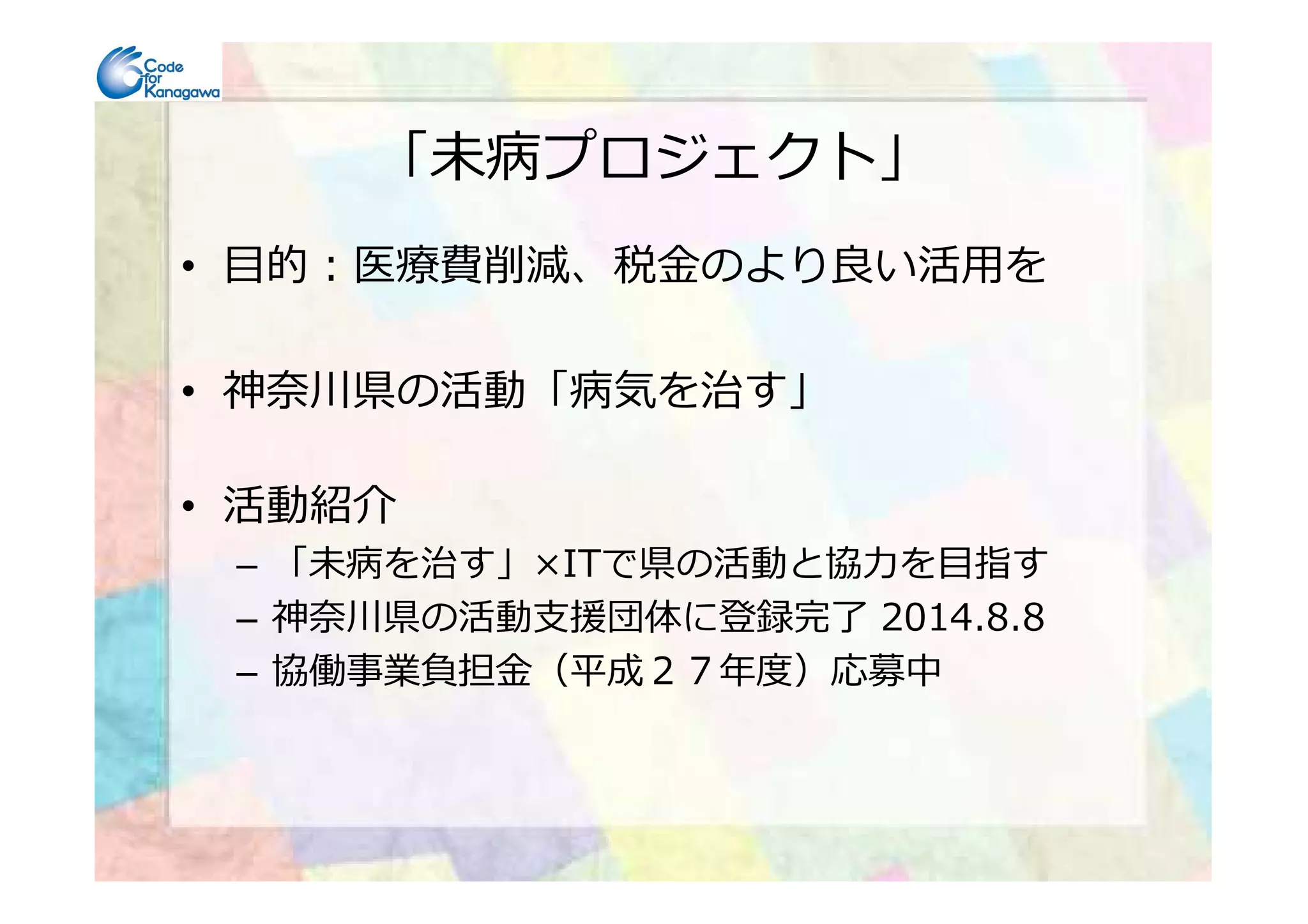 「未病プロジェクト」
• 目的：医療費削減、税⾦のより良い活用を
• 神奈川県の活動「病気を治す」
• 活動紹介
– 「未病を治す」×ITで県の活動と協⼒を目指す
– 神奈川県の活動⽀援団体に登録完了 2014.8.8
– 協働事業負担⾦（平成２７年度）応募中
 