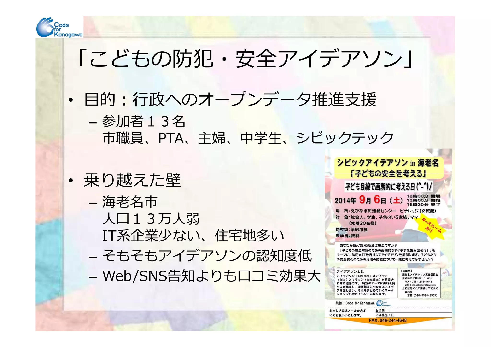 「こどもの防犯・安全アイデアソン」
• 目的：⾏政へのオープンデータ推進⽀援
– 参加者１３名
市職員、PTA、主婦、中学⽣、シビックテック
• 乗り越えた壁• 乗り越えた壁
– 海⽼名市
人口１３万人弱
IT系企業少ない、住宅地多い
– そもそもアイデアソンの認知度低
– Web/SNS告知よりも口コミ効果⼤
 