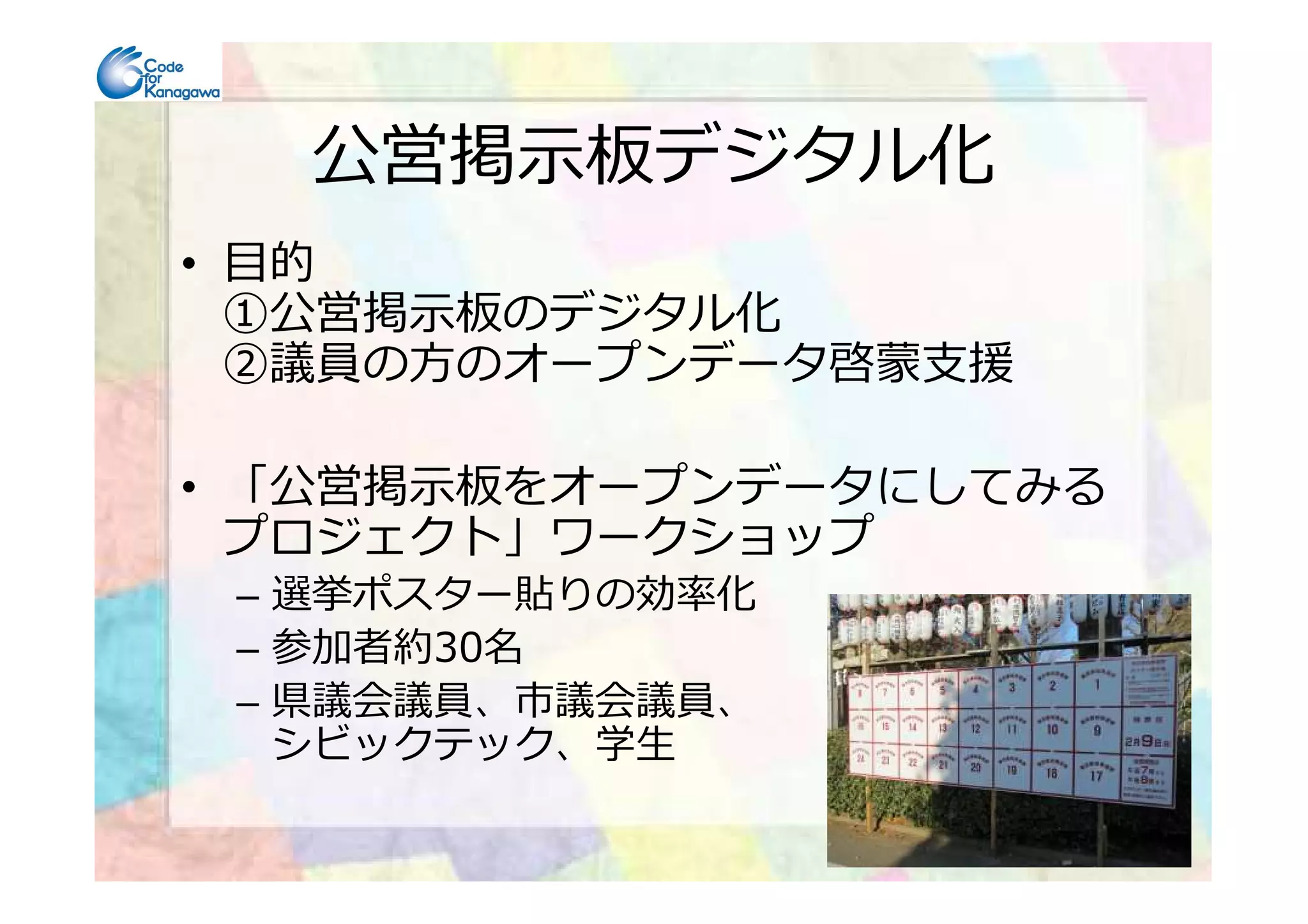 公営掲示板デジタル化
• 目的
①公営掲示板のデジタル化
②議員の方のオープンデータ啓蒙⽀援
• 「公営掲示板をオープンデータにしてみる• 「公営掲示板をオープンデータにしてみる
プロジェクト」ワークショップ
– 選挙ポスター貼りの効率化
– 参加者約30名
– 県議会議員、市議会議員、
シビックテック、学⽣
 