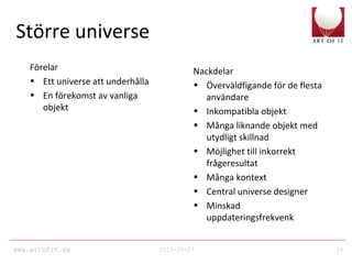 www.artofit.se 2010-10-27 10
Större universe
Förelar
• Ett universe att underhålla
• En förekomst av vanliga
objekt
Nackdelar
• Överväldfigande för de flesta
användare
• Inkompatibla objekt
• Många liknande objekt med
utydligt skillnad
• Möjlighet till inkorrekt
frågeresultat
• Många kontext
• Central universe designer
• Minskad
uppdateringsfrekvenk
 