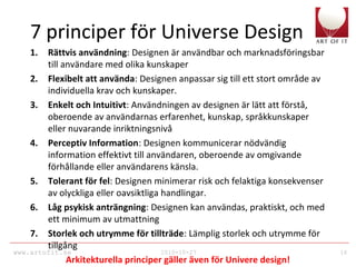 www.artofit.se 2010-10-27 16
7 principer för Universe Design
1. Rättvis användning: Designen är användbar och marknadsföringsbar
till användare med olika kunskaper
2. Flexibelt att använda: Designen anpassar sig till ett stort område av
individuella krav och kunskaper.
3. Enkelt och Intuitivt: Användningen av designen är lätt att förstå,
oberoende av användarnas erfarenhet, kunskap, språkkunskaper
eller nuvarande inriktningsnivå
4. Perceptiv Information: Designen kommunicerar nödvändig
information effektivt till användaren, oberoende av omgivande
förhållande eller användarens känsla.
5. Tolerant för fel: Designen minimerar risk och felaktiga konsekvenser
av olyckliga eller oavsiktliga handlingar.
6. Låg psykisk anträngning: Designen kan användas, praktiskt, och med
ett minimum av utmattning
7. Storlek och utrymme för tillträde: Lämplig storlek och utrymme för
tillgång
Arkitekturella principer gäller även för Univere design!
 