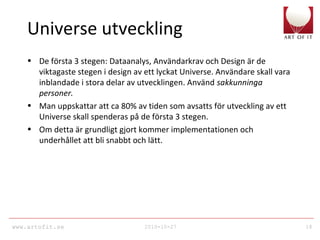 www.artofit.se 2010-10-27 18
Universe utveckling
• De första 3 stegen: Dataanalys, Användarkrav och Design är de
viktagaste stegen i design av ett lyckat Universe. Användare skall vara
inblandade i stora delar av utvecklingen. Använd sakkunninga
personer.
• Man uppskattar att ca 80% av tiden som avsatts för utveckling av ett
Universe skall spenderas på de första 3 stegen.
• Om detta är grundligt gjort kommer implementationen och
underhållet att bli snabbt och lätt.
 