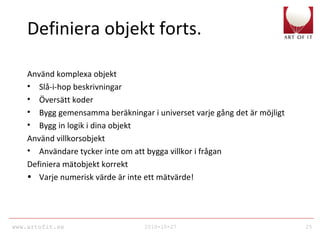 www.artofit.se 2010-10-27 25
Definiera objekt forts.
Använd komplexa objekt
• Slå-i-hop beskrivningar
• Översätt koder
• Bygg gemensamma beräkningar i universet varje gång det är möjligt
• Bygg in logik i dina objekt
Använd villkorsobjekt
• Användare tycker inte om att bygga villkor i frågan
Definiera mätobjekt korrekt
• Varje numerisk värde är inte ett mätvärde!
 