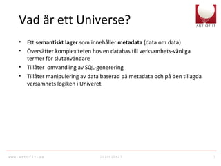www.artofit.se 2010-10-27 3
Vad är ett Universe?
• Ett semantiskt lager som innehåller metadata (data om data)
• Översätter komplexiteten hos en databas till verksamhets-vänliga
termer för slutanvändare
• Tillåter omvandling av SQL-generering
• Tillåter manipulering av data baserad på metadata och på den tillagda
versamhets logiken i Univeret
 
