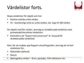 www.artofit.se 2010-10-27 31
Värdelistor forts.
Skapa värdelistor för objekt som har:
• Relativt statiska unika värden
• Få – överkomligt antal av unika värden, tex. Upp till 100 värden
För objekt med fler värden, överväg en skräddarsydd värdelista med
promptade/hierarkiska värdelistor
• Kontrollera att ”Export med universum” är i kryssad för
skräddarsydda värdelistor
Men, för att snabba upp Rapport utvecklingstiden, överväg att ta bort
värdelistor för:
• Mätvärden (default)
• Datum
• Meningslösa värden – ID:en, perioder, Y/N indikatorer etc.
 