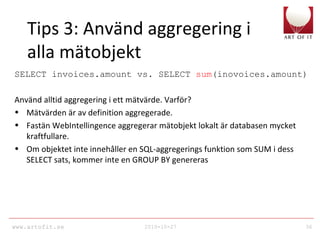 www.artofit.se 2010-10-27 36
Tips 3: Använd aggregering i
alla mätobjekt
SELECT invoices.amount vs. SELECT sum(inovoices.amount)
Använd alltid aggregering i ett mätvärde. Varför?
• Mätvärden är av definition aggregerade.
• Fastän WebIntellingence aggregerar mätobjekt lokalt är databasen mycket
kraftfullare.
• Om objektet inte innehåller en SQL-aggregerings funktion som SUM i dess
SELECT sats, kommer inte en GROUP BY genereras
 