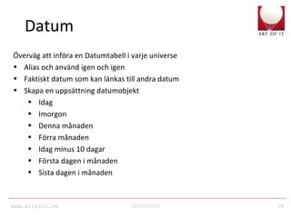 www.artofit.se 2010-10-27 38
Datum
Överväg att införa en Datumtabell i varje universe
• Alias och använd igen och igen
• Faktiskt datum som kan länkas till andra datum
• Skapa en uppsättning datumobjekt
• Idag
• Imorgon
• Denna månaden
• Förra månaden
• Idag minus 10 dagar
• Första dagen i månaden
• Sista dagen i månaden
 
