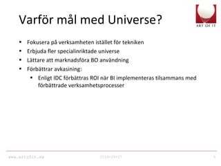 www.artofit.se 2010-10-27 5
Varför mål med Universe?
• Fokusera på verksamheten istället för tekniken
• Erbjuda fler specialinriktade universe
• Lättare att marknadsföra BO användning
• Förbättrar avkasining:
• Enligt IDC förbättras ROI när BI implementeras tilsammans med
förbättrade verksamhetsprocesser
 