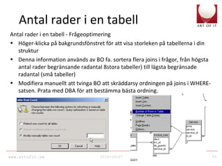 www.artofit.se 2010-10-27 59
Antal rader i en tabell
Antal rader i en tabell - Frågeoptimering
• Höger-klicka på bakgrundsfönstret för att visa storleken på tabellerna i din
struktur
• Denna information används av BO fa. sortera flera joins i frågor, från högsta
antal rader begränsande radantal 8stora tabeller) till lägsta begränsade
radantal (små tabeller)
• Modifiera manuellt att tvinga BO att skräddarsy ordningen på joins i WHERE-
satsen. Prata med DBA för att bestämma bästa ordning.
 