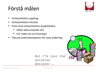www.artofit.se 2010-10-27 6
Förstå målen
• Verksamhetens uppdrag
• Verksamhetens intranet
• Prata med verksamhetens projektledare
• Vilken data använder du?
• Hur mäter du era framsteg?
• Titta på verksmahetsplaner för varje avdelning
But I’m just the
universe
designer …
 