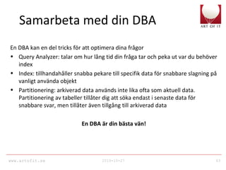www.artofit.se 2010-10-27 63
Samarbeta med din DBA
En DBA kan en del tricks för att optimera dina frågor
• Query Analyzer: talar om hur lång tid din fråga tar och peka ut var du behöver
index
• Index: tillhandahåller snabba pekare till specifik data för snabbare slagning på
vanligt använda objekt
• Partitionering: arkiverad data används inte lika ofta som aktuell data.
Partitionering av tabeller tillåter dig att söka endast i senaste data för
snabbare svar, men tillåter även tillgång till arkiverad data
En DBA är din bästa vän!
 