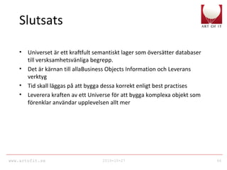 www.artofit.se 2010-10-27 66
Slutsats
• Universet är ett kraftfult semantiskt lager som översätter databaser
till versksamhetsvänliga begrepp.
• Det är kärnan till allaBusiness Objects Information och Leverans
verktyg
• Tid skall läggas på att bygga dessa korrekt enligt best practises
• Leverera kraften av ett Universe för att bygga komplexa objekt som
förenklar användar upplevelsen allt mer
 